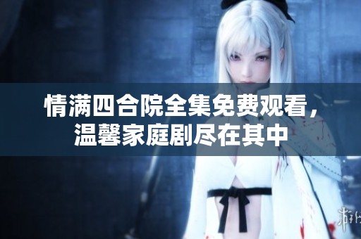 情滿四合院全集免費觀看，溫馨家庭劇盡在其中