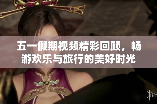 五一假期視頻精彩回顧，暢游歡樂與旅行的美好時光