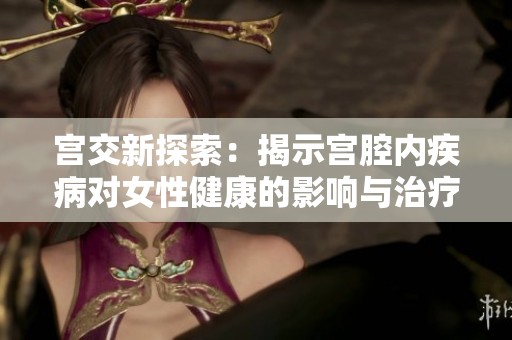 宮交新探索：揭示宮腔內(nèi)疾病對女性健康的影響與治療策略