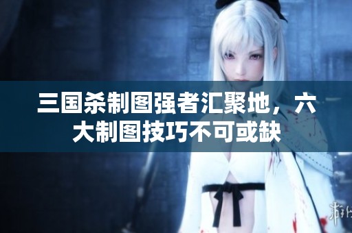 三國殺制圖強者匯聚地，六大制圖技巧不可或缺