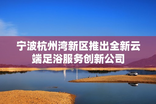 寧波杭州灣新區(qū)推出全新云端足浴服務創(chuàng)新公司