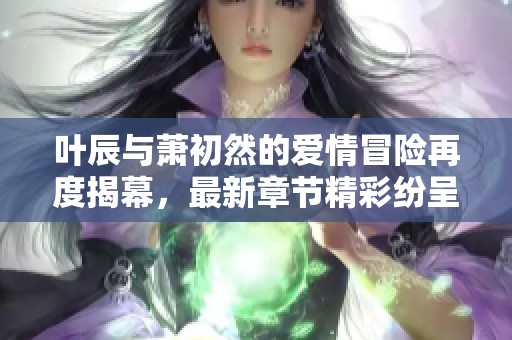 葉辰與蕭初然的愛情冒險再度揭幕，最新章節精彩紛呈