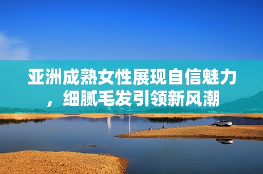 亞洲成熟女性展現自信魅力，細膩毛發引領新風潮