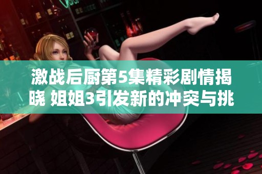激戰(zhàn)后廚第5集精彩劇情揭曉 姐姐3引發(fā)新的沖突與挑戰(zhàn)