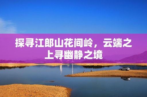 探尋江郎山花間嶺，云端之上尋幽靜之境