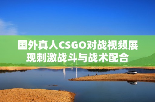 國外真人CSGO對戰(zhàn)視頻展現(xiàn)刺激戰(zhàn)斗與戰(zhàn)術(shù)配合
