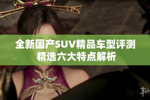 全新國產SUV精品車型評測 精選六大特點解析