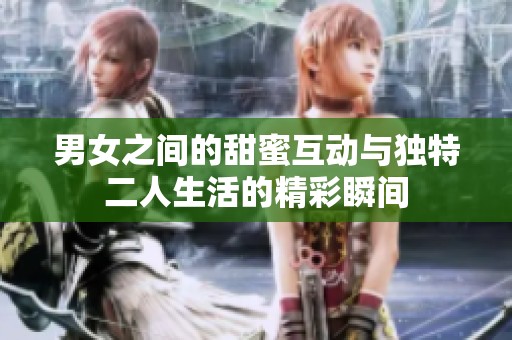 男女之間的甜蜜互動與獨特二人生活的精彩瞬間