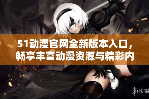 51動漫官網全新版本入口，暢享豐富動漫資源與精彩內容