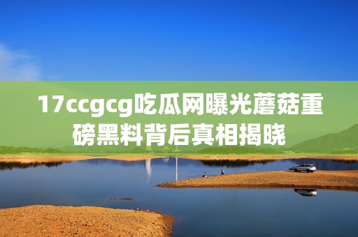 17ccgcg吃瓜網曝光蘑菇重磅黑料背后真相揭曉