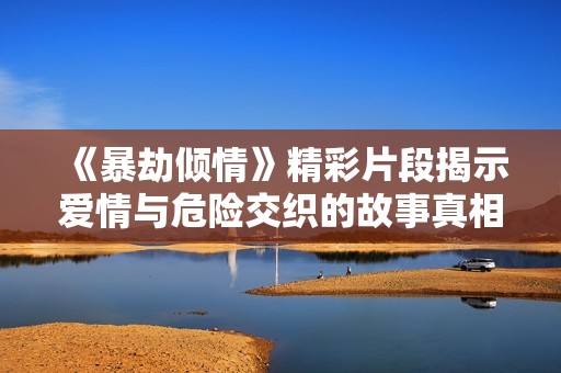 《暴劫傾情》精彩片段揭示愛情與危險交織的故事真相
