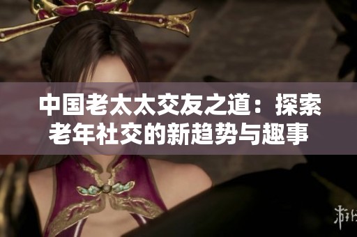 中國老太太交友之道：探索老年社交的新趨勢與趣事