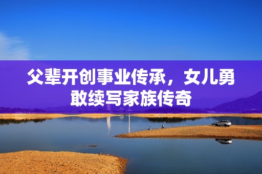 父輩開創(chuàng)事業(yè)傳承，女兒勇敢續(xù)寫家族傳奇
