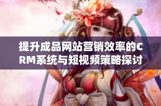 提升成品網站營銷效率的CRM系統與短視頻策略探討