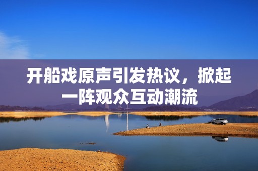 開船戲原聲引發熱議，掀起一陣觀眾互動潮流