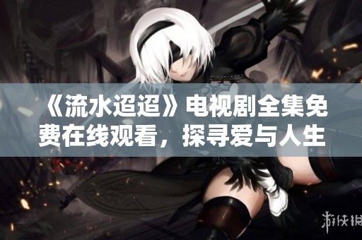 《流水迢迢》電視劇全集免費在線觀看，探尋愛與人生的故事
