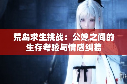 荒島求生挑戰(zhàn)：公媳之間的生存考驗與情感糾葛