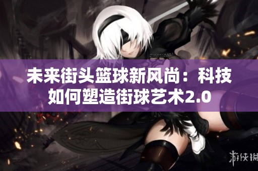 未來(lái)街頭籃球新風(fēng)尚：科技如何塑造街球藝術(shù)2.0