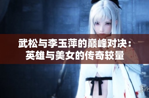 武松與李玉萍的巔峰對決：英雄與美女的傳奇較量