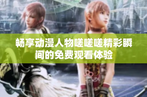 暢享動漫人物嗟嗟嗟精彩瞬間的免費觀看體驗