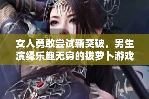 女人勇敢嘗試新突破，男生演繹樂趣無窮的拔蘿卜游戲