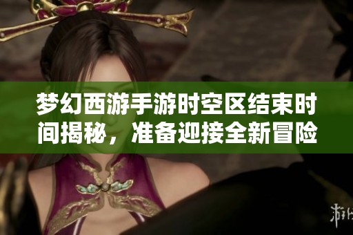 夢(mèng)幻西游手游時(shí)空區(qū)結(jié)束時(shí)間揭秘，準(zhǔn)備迎接全新冒險(xiǎn)旅程