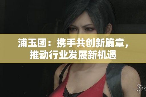 浦玉團：攜手共創新篇章，推動行業發展新機遇