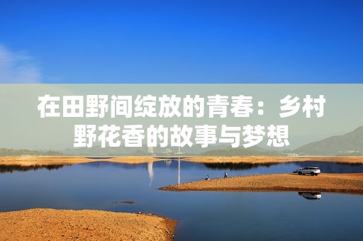 在田野間綻放的青春：鄉(xiāng)村野花香的故事與夢(mèng)想