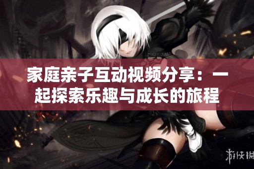 家庭親子互動視頻分享：一起探索樂趣與成長的旅程