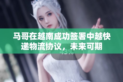 馬哥在越南成功簽署中越快遞物流協議，未來可期