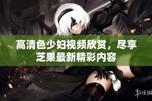 高清色少婦視頻欣賞，盡享芝果最新精彩內(nèi)容