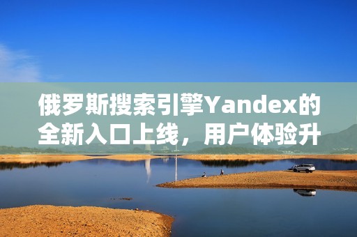 俄羅斯搜索引擎Yandex的全新入口上線，用戶體驗升級