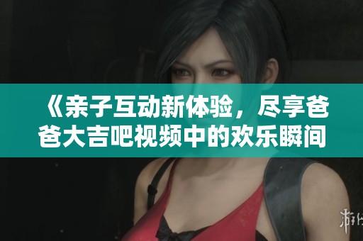 《親子互動新體驗，盡享爸爸大吉吧視頻中的歡樂瞬間》