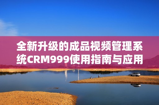 全新升級的成品視頻管理系統CRM999使用指南與應用探討