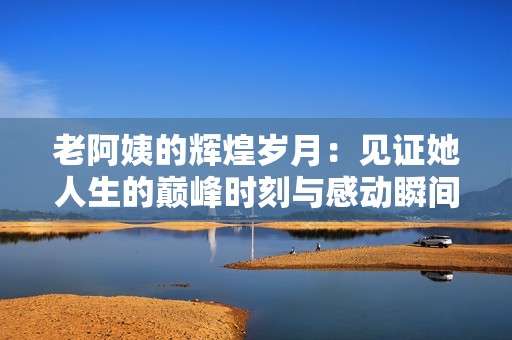 老阿姨的輝煌歲月：見證她人生的巔峰時刻與感動瞬間