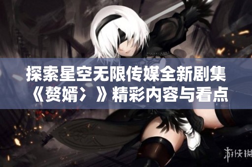 探索星空無限傳媒全新劇集《贅婿冫》精彩內(nèi)容與看點