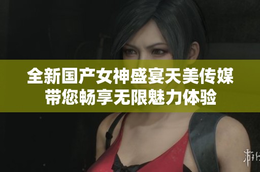 全新國產女神盛宴天美傳媒帶您暢享無限魅力體驗