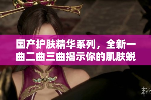國(guó)產(chǎn)護(hù)膚精華系列，全新一曲二曲三曲揭示你的肌膚蛻變之路