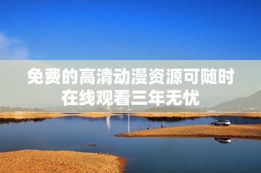 免費(fèi)的高清動(dòng)漫資源可隨時(shí)在線觀看三年無憂