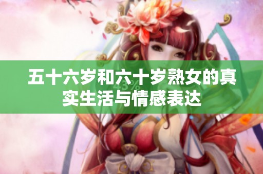 五十六歲和六十歲熟女的真實生活與情感表達