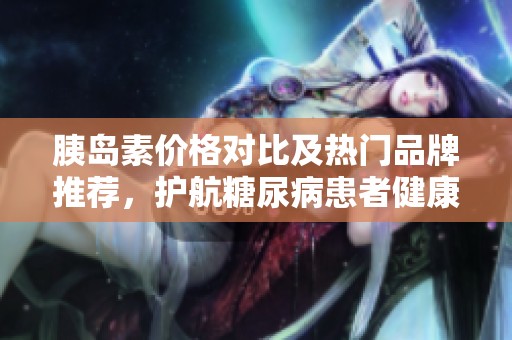 胰島素價格對比及熱門品牌推薦，護航糖尿病患者健康