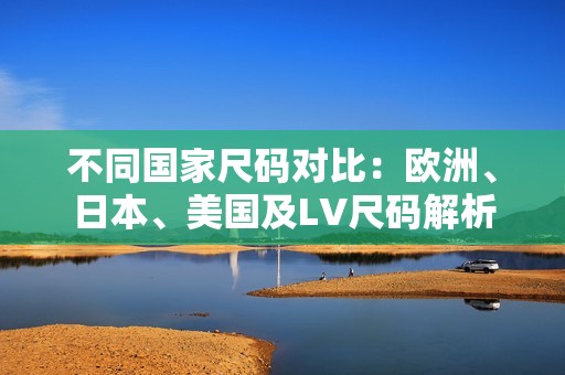 不同國家尺碼對比：歐洲、日本、美國及LV尺碼解析