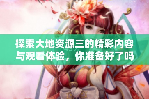 探索大地資源三的精彩內容與觀看體驗，你準備好了嗎