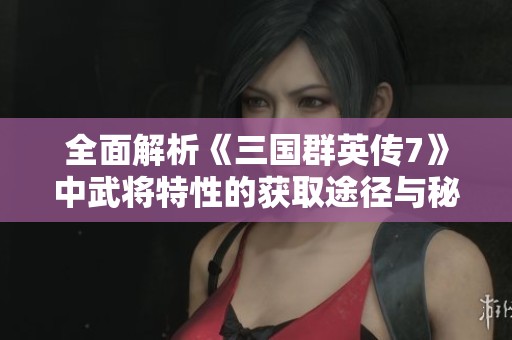 全面解析《三國群英傳7》中武將特性的獲取途徑與秘籍
