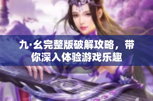 九·幺完整版破解攻略，帶你深入體驗游戲樂趣