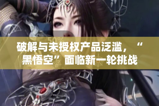 破解與未授權產品泛濫，“黑悟空”面臨新一輪挑戰