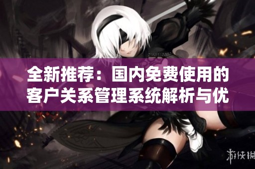 全新推薦:國(guó)內(nèi)免費(fèi)使用的客戶關(guān)系管理系統(tǒng)解析與優(yōu)勢(shì)分享 全新推薦:國(guó)內(nèi)免費(fèi)使用的客戶關(guān)系管理系統(tǒng)解析與優(yōu)勢(shì)分享