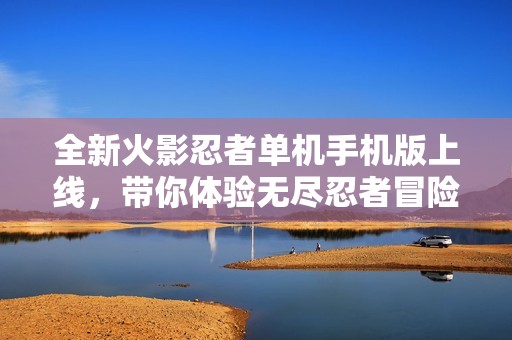 全新火影忍者單機手機版上線，帶你體驗無盡忍者冒險世界
