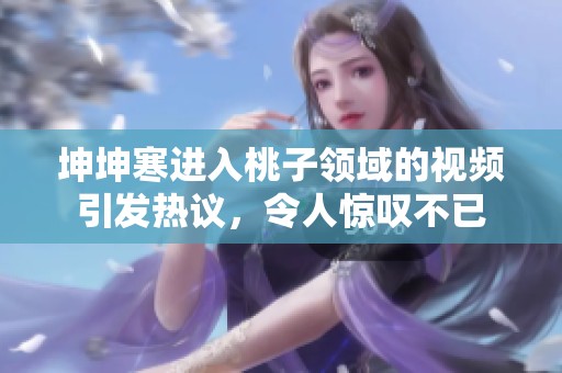 坤坤寒進入桃子領域的視頻引發熱議，令人驚嘆不已