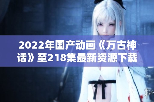 2022年國產(chǎn)動畫《萬古神話》至218集最新資源下載分享